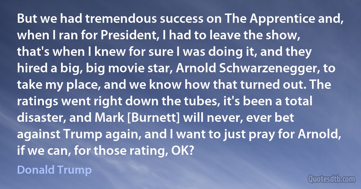 But we had tremendous success on The Apprentice and, when I ran for President, I had to leave the show, that's when I knew for sure I was doing it, and they hired a big, big movie star, Arnold Schwarzenegger, to take my place, and we know how that turned out. The ratings went right down the tubes, it's been a total disaster, and Mark [Burnett] will never, ever bet against Trump again, and I want to just pray for Arnold, if we can, for those rating, OK? (Donald Trump)