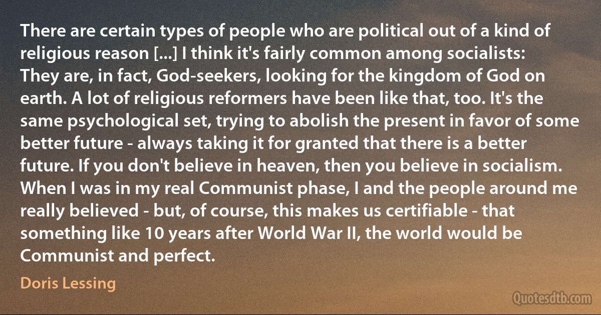 There are certain types of people who are political out of a kind of religious reason [...] I think it's fairly common among socialists: They are, in fact, God-seekers, looking for the kingdom of God on earth. A lot of religious reformers have been like that, too. It's the same psychological set, trying to abolish the present in favor of some better future - always taking it for granted that there is a better future. If you don't believe in heaven, then you believe in socialism. When I was in my real Communist phase, I and the people around me really believed - but, of course, this makes us certifiable - that something like 10 years after World War II, the world would be Communist and perfect. (Doris Lessing)