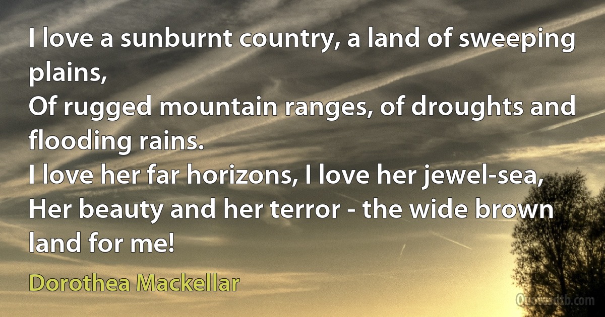 I love a sunburnt country, a land of sweeping plains,
Of rugged mountain ranges, of droughts and flooding rains.
I love her far horizons, I love her jewel-sea,
Her beauty and her terror - the wide brown land for me! (Dorothea Mackellar)