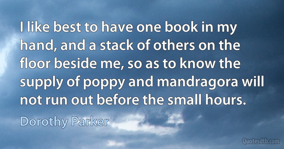 I like best to have one book in my hand, and a stack of others on the floor beside me, so as to know the supply of poppy and mandragora will not run out before the small hours. (Dorothy Parker)