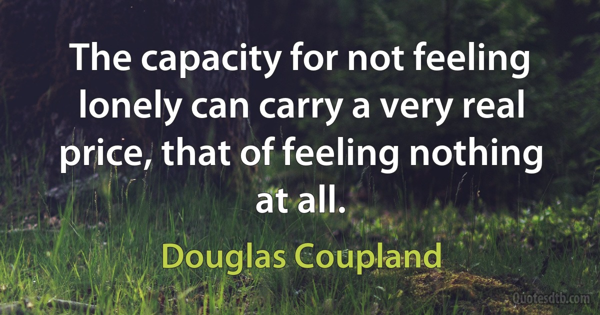 The capacity for not feeling lonely can carry a very real price, that of feeling nothing at all. (Douglas Coupland)