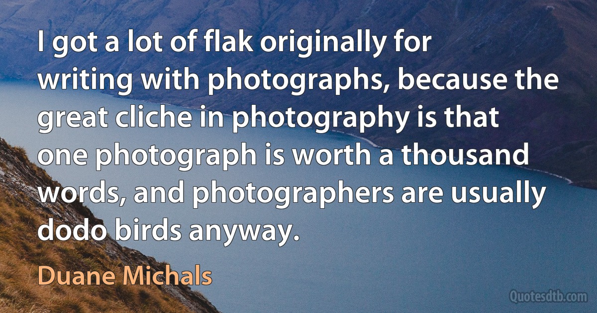 I got a lot of flak originally for writing with photographs, because the great cliche in photography is that one photograph is worth a thousand words, and photographers are usually dodo birds anyway. (Duane Michals)