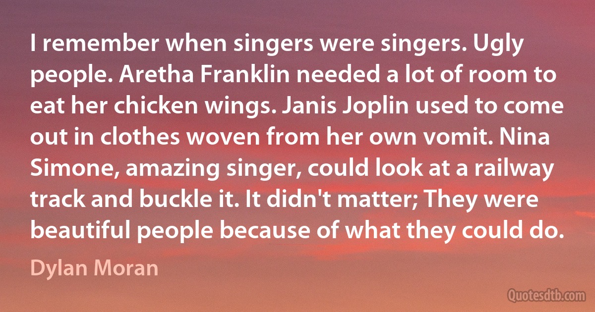 I remember when singers were singers. Ugly people. Aretha Franklin needed a lot of room to eat her chicken wings. Janis Joplin used to come out in clothes woven from her own vomit. Nina Simone, amazing singer, could look at a railway track and buckle it. It didn't matter; They were beautiful people because of what they could do. (Dylan Moran)