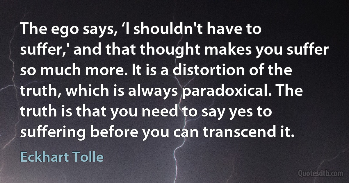 The ego says, ‘I shouldn't have to suffer,' and that thought makes you suffer so much more. It is a distortion of the truth, which is always paradoxical. The truth is that you need to say yes to suffering before you can transcend it. (Eckhart Tolle)