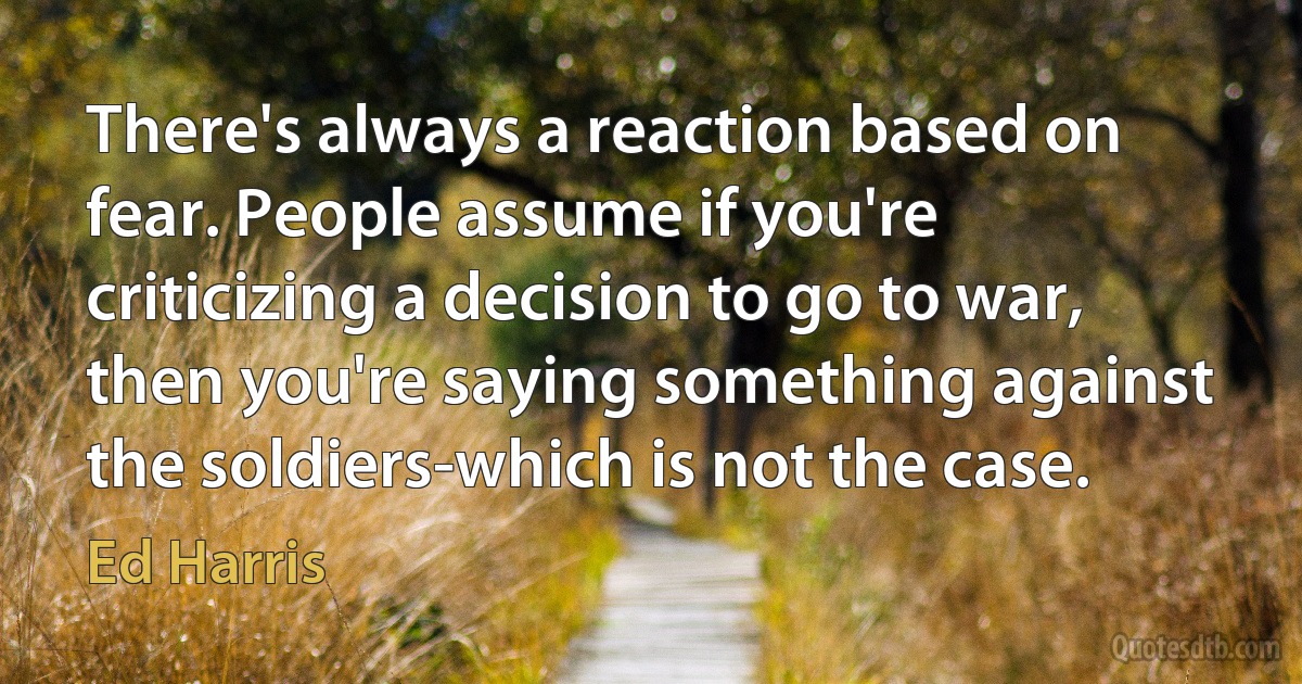 There's always a reaction based on fear. People assume if you're criticizing a decision to go to war, then you're saying something against the soldiers-which is not the case. (Ed Harris)