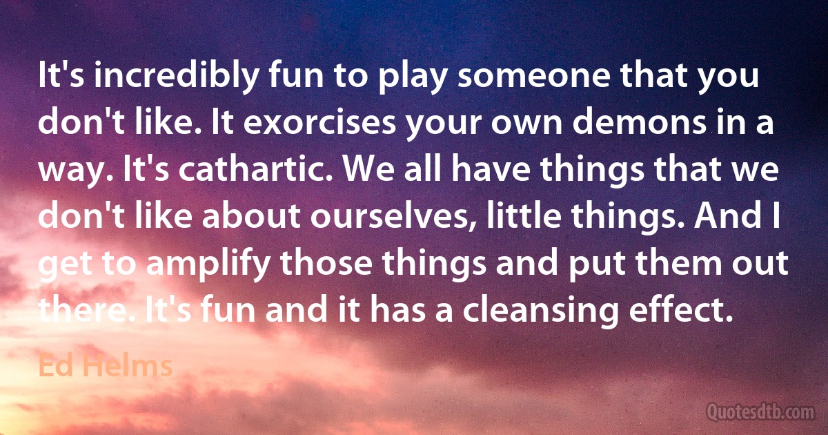 It's incredibly fun to play someone that you don't like. It exorcises your own demons in a way. It's cathartic. We all have things that we don't like about ourselves, little things. And I get to amplify those things and put them out there. It's fun and it has a cleansing effect. (Ed Helms)