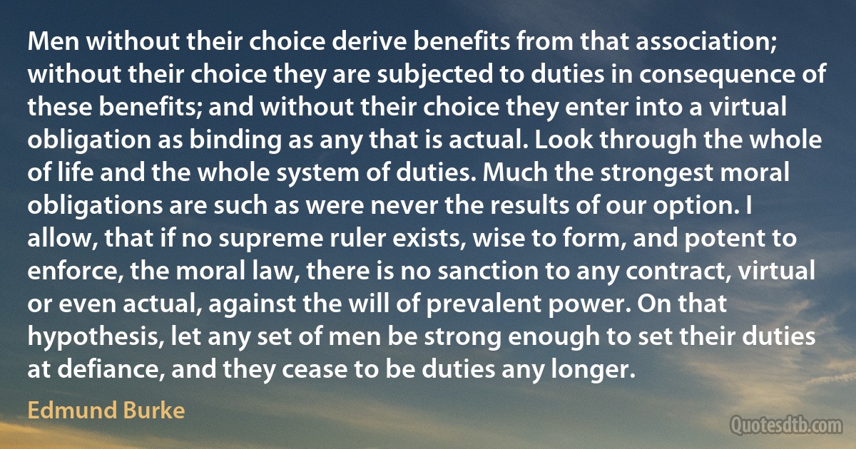 Men without their choice derive benefits from that association; without their choice they are subjected to duties in consequence of these benefits; and without their choice they enter into a virtual obligation as binding as any that is actual. Look through the whole of life and the whole system of duties. Much the strongest moral obligations are such as were never the results of our option. I allow, that if no supreme ruler exists, wise to form, and potent to enforce, the moral law, there is no sanction to any contract, virtual or even actual, against the will of prevalent power. On that hypothesis, let any set of men be strong enough to set their duties at defiance, and they cease to be duties any longer. (Edmund Burke)