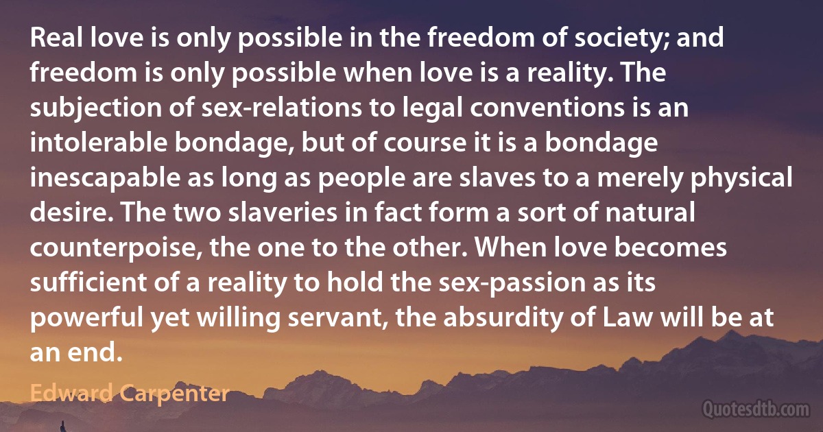 Real love is only possible in the freedom of society; and freedom is only possible when love is a reality. The subjection of sex-relations to legal conventions is an intolerable bondage, but of course it is a bondage inescapable as long as people are slaves to a merely physical desire. The two slaveries in fact form a sort of natural counterpoise, the one to the other. When love becomes sufficient of a reality to hold the sex-passion as its powerful yet willing servant, the absurdity of Law will be at an end. (Edward Carpenter)