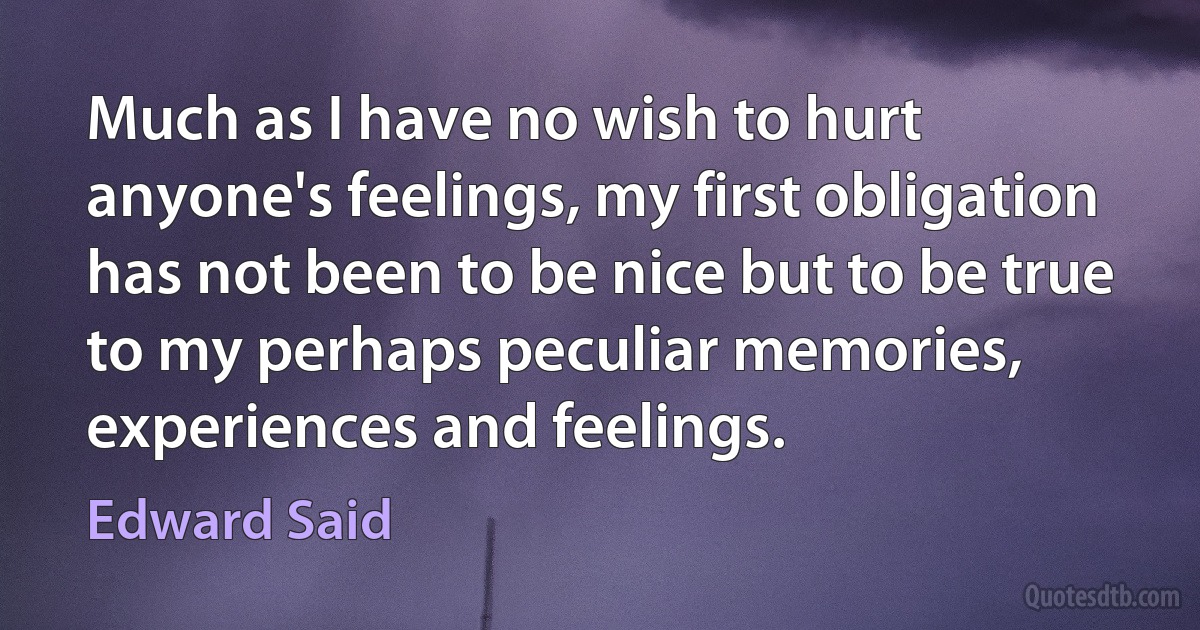 Much as I have no wish to hurt anyone's feelings, my first obligation has not been to be nice but to be true to my perhaps peculiar memories, experiences and feelings. (Edward Said)