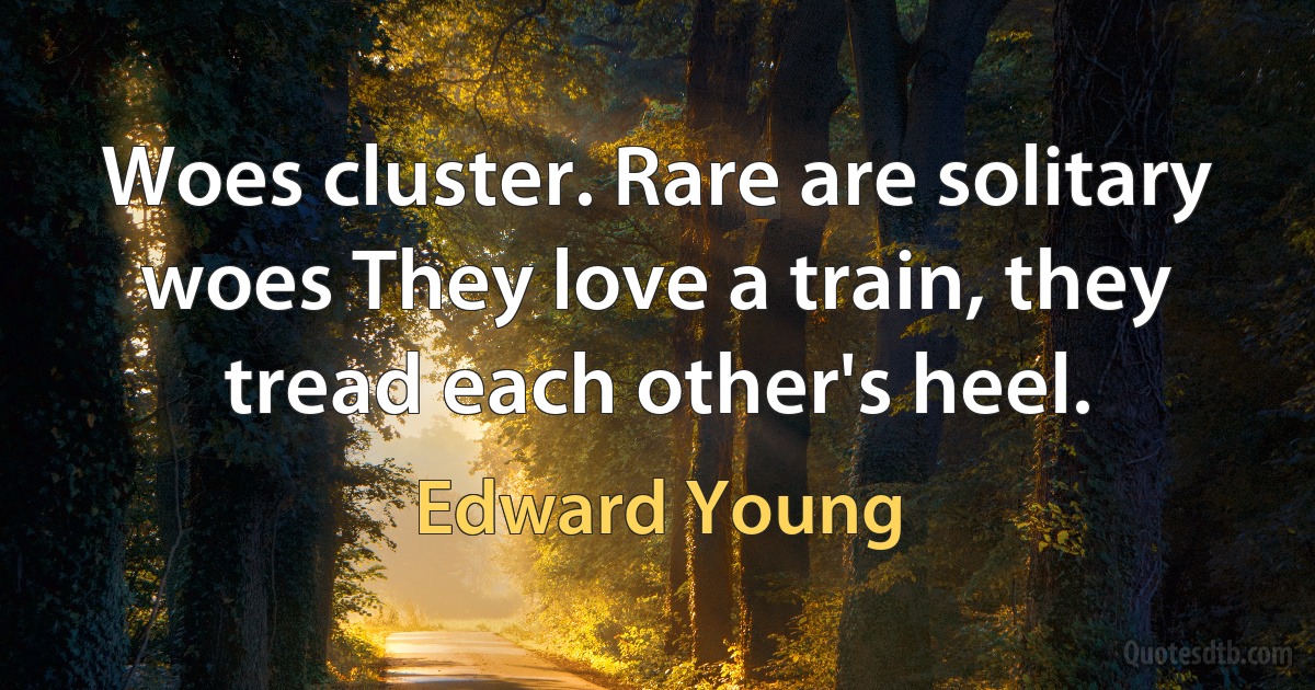 Woes cluster. Rare are solitary woes They love a train, they tread each other's heel. (Edward Young)