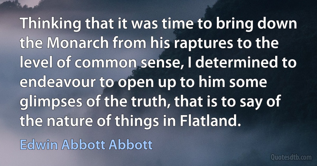 Thinking that it was time to bring down the Monarch from his raptures to the level of common sense, I determined to endeavour to open up to him some glimpses of the truth, that is to say of the nature of things in Flatland. (Edwin Abbott Abbott)