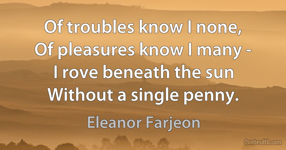 Of troubles know I none,
Of pleasures know I many -
I rove beneath the sun
Without a single penny. (Eleanor Farjeon)