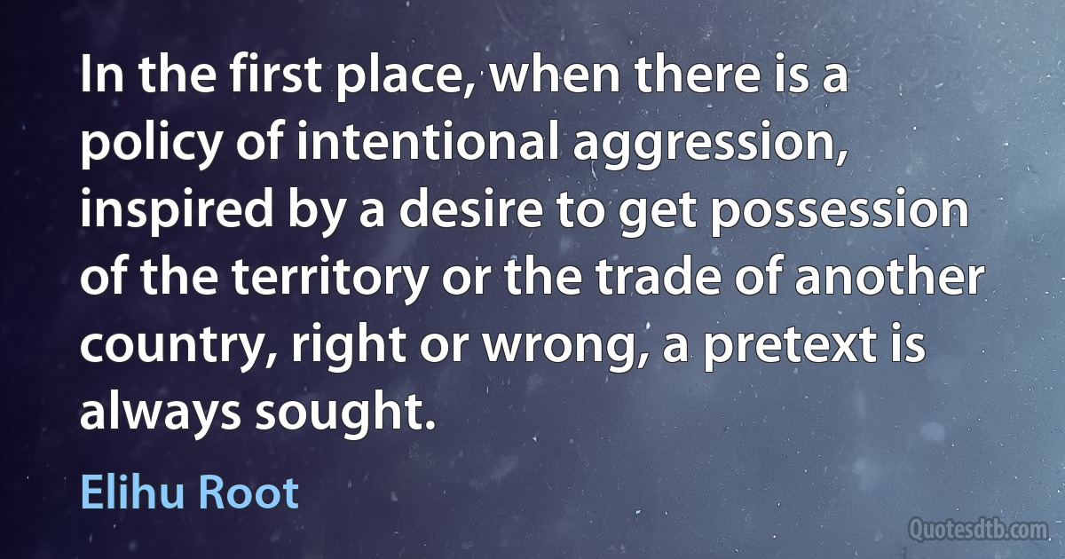 In the first place, when there is a policy of intentional aggression, inspired by a desire to get possession of the territory or the trade of another country, right or wrong, a pretext is always sought. (Elihu Root)