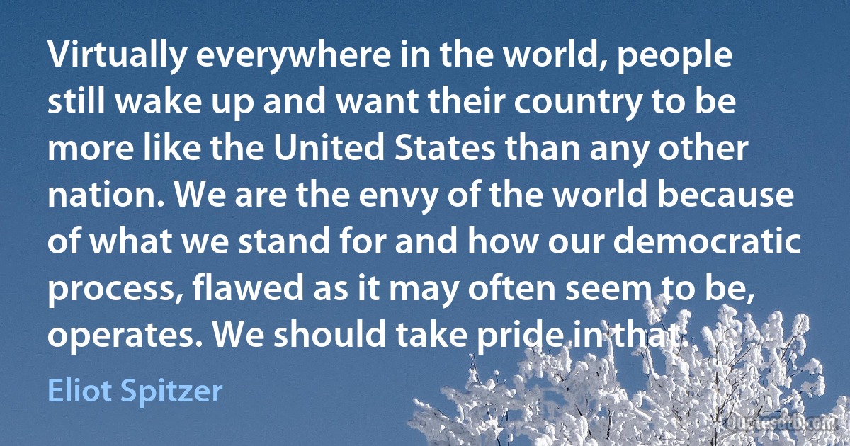 Virtually everywhere in the world, people still wake up and want their country to be more like the United States than any other nation. We are the envy of the world because of what we stand for and how our democratic process, flawed as it may often seem to be, operates. We should take pride in that. (Eliot Spitzer)