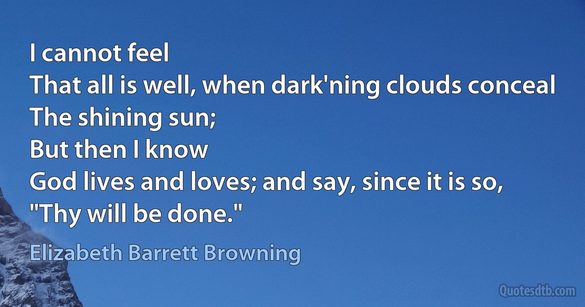 I cannot feel
That all is well, when dark'ning clouds conceal
The shining sun;
But then I know
God lives and loves; and say, since it is so,
"Thy will be done." (Elizabeth Barrett Browning)