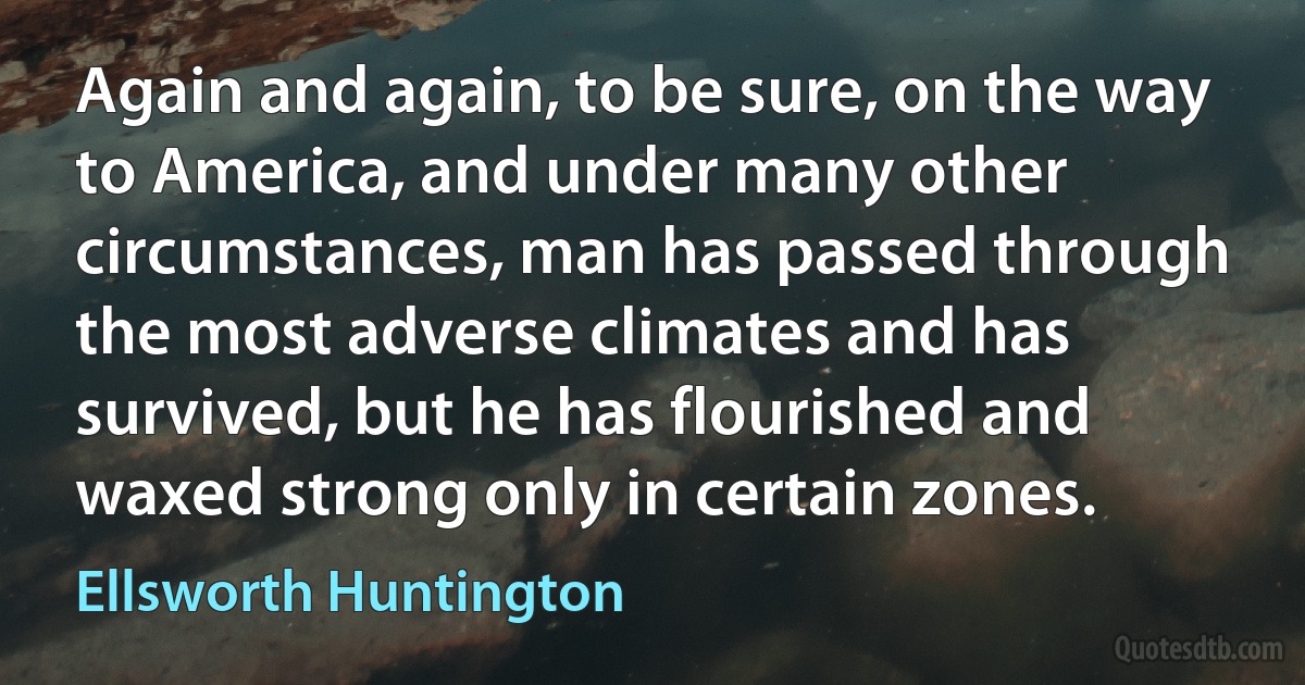 Again and again, to be sure, on the way to America, and under many other circumstances, man has passed through the most adverse climates and has survived, but he has flourished and waxed strong only in certain zones. (Ellsworth Huntington)