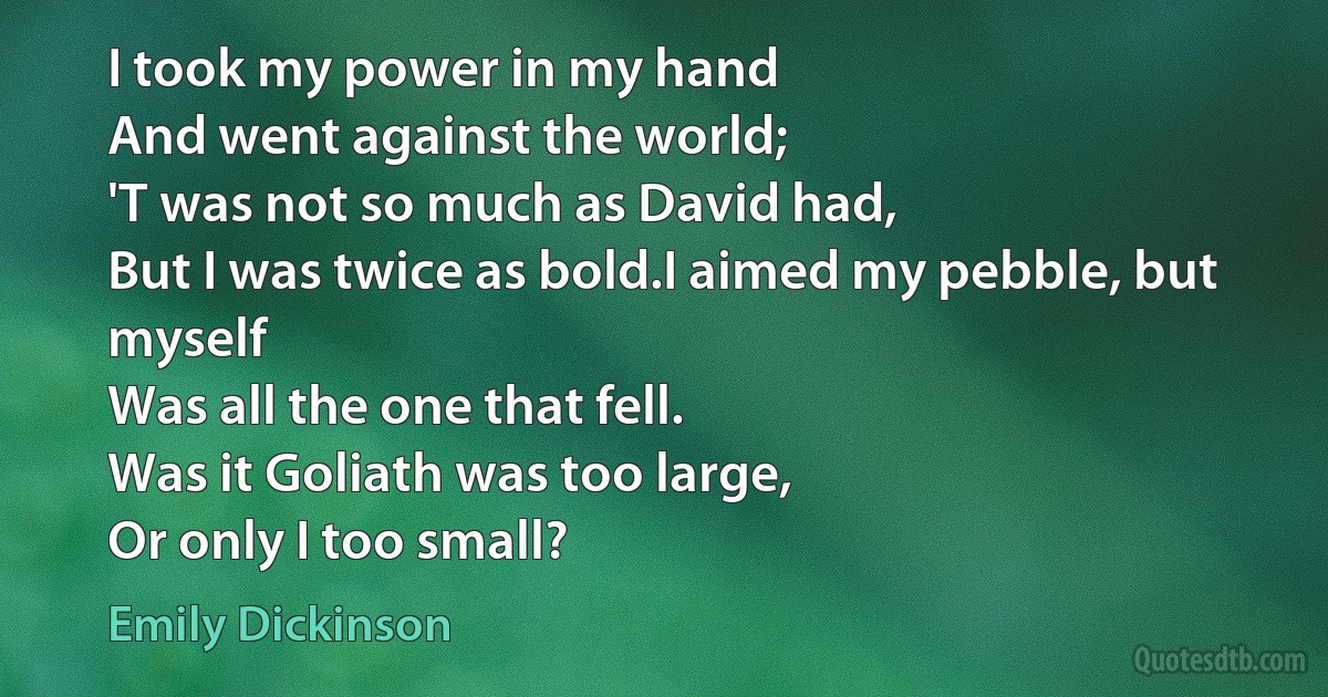 I took my power in my hand
And went against the world;
'T was not so much as David had,
But I was twice as bold.I aimed my pebble, but myself
Was all the one that fell.
Was it Goliath was too large,
Or only I too small? (Emily Dickinson)