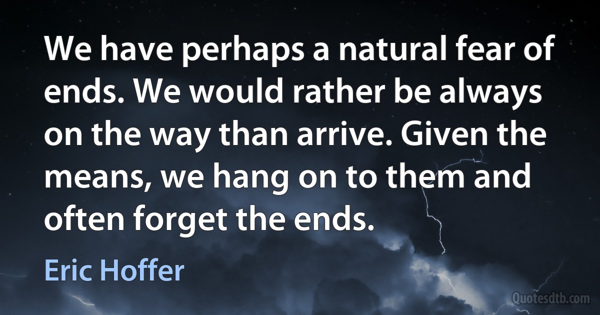 We have perhaps a natural fear of ends. We would rather be always on the way than arrive. Given the means, we hang on to them and often forget the ends. (Eric Hoffer)