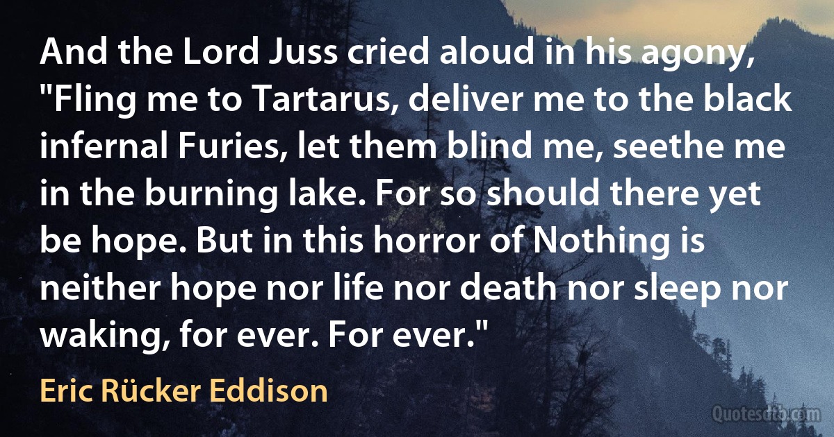 And the Lord Juss cried aloud in his agony, "Fling me to Tartarus, deliver me to the black infernal Furies, let them blind me, seethe me in the burning lake. For so should there yet be hope. But in this horror of Nothing is neither hope nor life nor death nor sleep nor waking, for ever. For ever." (Eric Rücker Eddison)