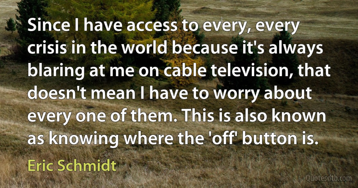 Since I have access to every, every crisis in the world because it's always blaring at me on cable television, that doesn't mean I have to worry about every one of them. This is also known as knowing where the 'off' button is. (Eric Schmidt)