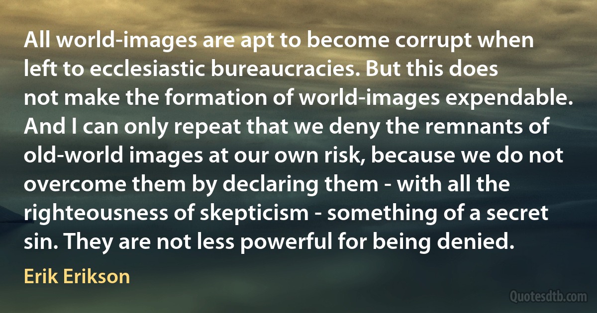 All world-images are apt to become corrupt when left to ecclesiastic bureaucracies. But this does not make the formation of world-images expendable. And I can only repeat that we deny the remnants of old-world images at our own risk, because we do not overcome them by declaring them - with all the righteousness of skepticism - something of a secret sin. They are not less powerful for being denied. (Erik Erikson)