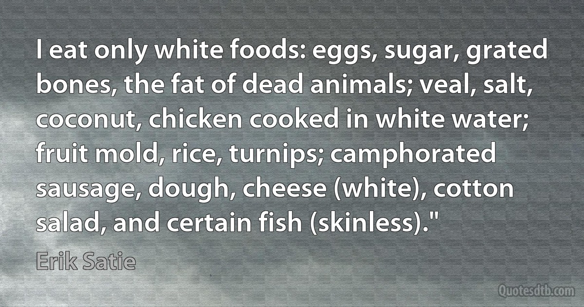 I eat only white foods: eggs, sugar, grated bones, the fat of dead animals; veal, salt, coconut, chicken cooked in white water; fruit mold, rice, turnips; camphorated sausage, dough, cheese (white), cotton salad, and certain fish (skinless)." (Erik Satie)