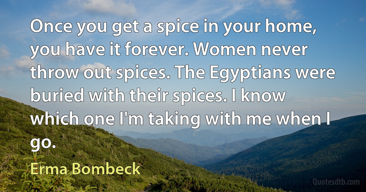 Once you get a spice in your home, you have it forever. Women never throw out spices. The Egyptians were buried with their spices. I know which one I'm taking with me when I go. (Erma Bombeck)