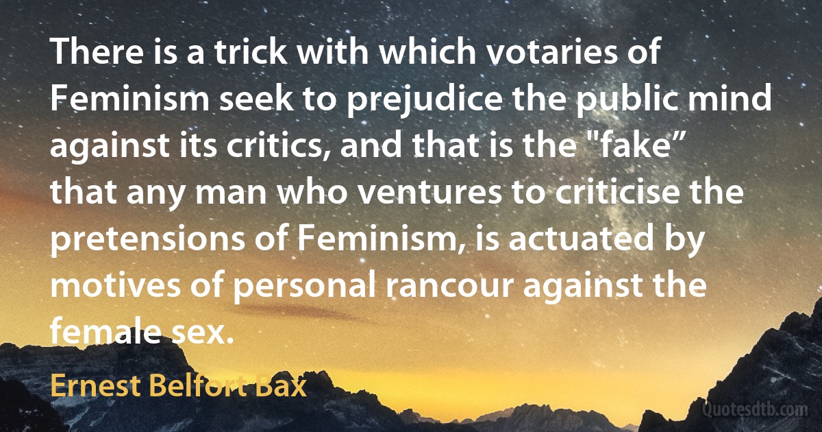 There is a trick with which votaries of Feminism seek to prejudice the public mind against its critics, and that is the "fake” that any man who ventures to criticise the pretensions of Feminism, is actuated by motives of personal rancour against the female sex. (Ernest Belfort Bax)