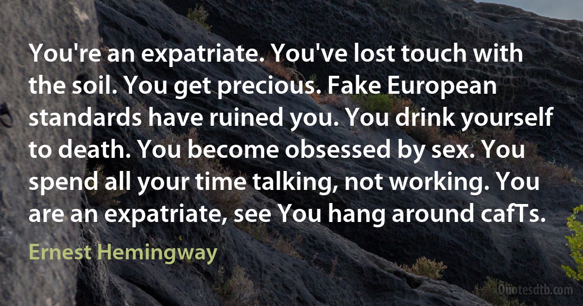 You're an expatriate. You've lost touch with the soil. You get precious. Fake European standards have ruined you. You drink yourself to death. You become obsessed by sex. You spend all your time talking, not working. You are an expatriate, see You hang around cafTs. (Ernest Hemingway)