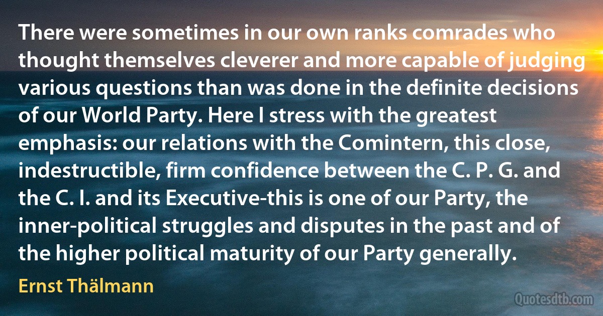 There were sometimes in our own ranks comrades who thought themselves cleverer and more capable of judging various questions than was done in the definite decisions of our World Party. Here I stress with the greatest emphasis: our relations with the Comintern, this close, indestructible, firm confidence between the C. P. G. and the C. I. and its Executive-this is one of our Party, the inner-political struggles and disputes in the past and of the higher political maturity of our Party generally. (Ernst Thälmann)