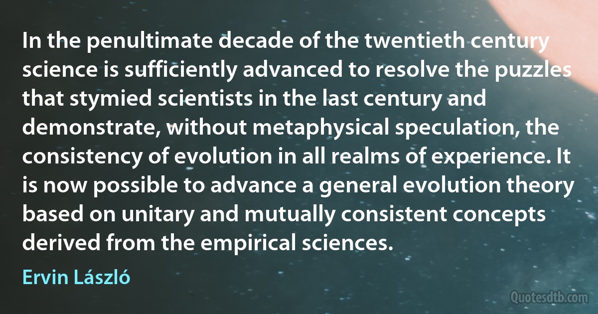 In the penultimate decade of the twentieth century science is sufficiently advanced to resolve the puzzles that stymied scientists in the last century and demonstrate, without metaphysical speculation, the consistency of evolution in all realms of experience. It is now possible to advance a general evolution theory based on unitary and mutually consistent concepts derived from the empirical sciences. (Ervin László)