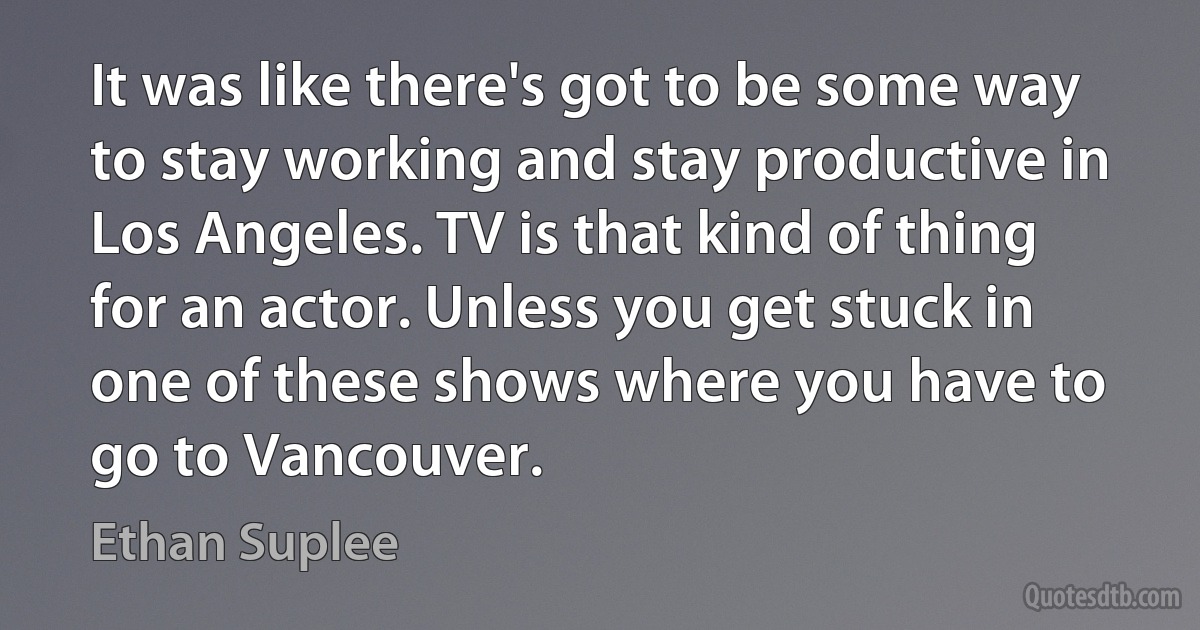 It was like there's got to be some way to stay working and stay productive in Los Angeles. TV is that kind of thing for an actor. Unless you get stuck in one of these shows where you have to go to Vancouver. (Ethan Suplee)