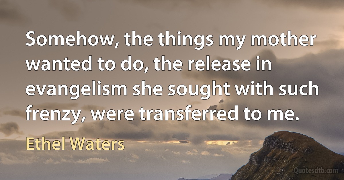 Somehow, the things my mother wanted to do, the release in evangelism she sought with such frenzy, were transferred to me. (Ethel Waters)