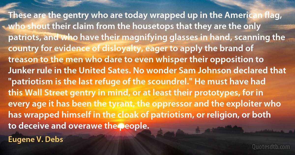 These are the gentry who are today wrapped up in the American flag, who shout their claim from the housetops that they are the only patriots, and who have their magnifying glasses in hand, scanning the country for evidence of disloyalty, eager to apply the brand of treason to the men who dare to even whisper their opposition to Junker rule in the United Sates. No wonder Sam Johnson declared that "patriotism is the last refuge of the scoundrel." He must have had this Wall Street gentry in mind, or at least their prototypes, for in every age it has been the tyrant, the oppressor and the exploiter who has wrapped himself in the cloak of patriotism, or religion, or both to deceive and overawe the people. (Eugene V. Debs)