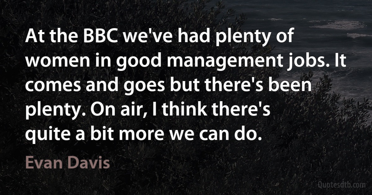 At the BBC we've had plenty of women in good management jobs. It comes and goes but there's been plenty. On air, I think there's quite a bit more we can do. (Evan Davis)