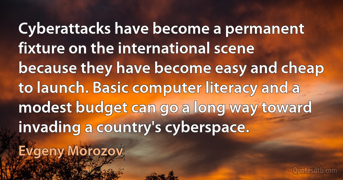 Cyberattacks have become a permanent fixture on the international scene because they have become easy and cheap to launch. Basic computer literacy and a modest budget can go a long way toward invading a country's cyberspace. (Evgeny Morozov)