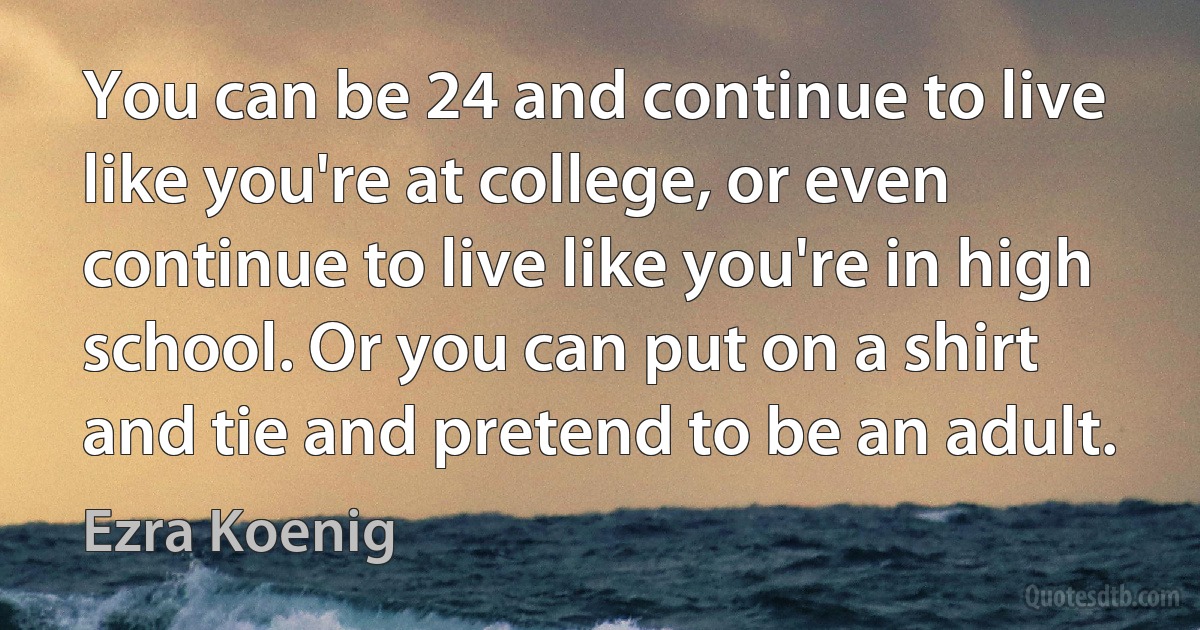 You can be 24 and continue to live like you're at college, or even continue to live like you're in high school. Or you can put on a shirt and tie and pretend to be an adult. (Ezra Koenig)