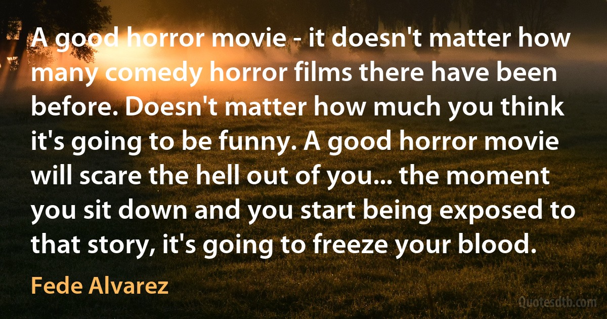 A good horror movie - it doesn't matter how many comedy horror films there have been before. Doesn't matter how much you think it's going to be funny. A good horror movie will scare the hell out of you... the moment you sit down and you start being exposed to that story, it's going to freeze your blood. (Fede Alvarez)