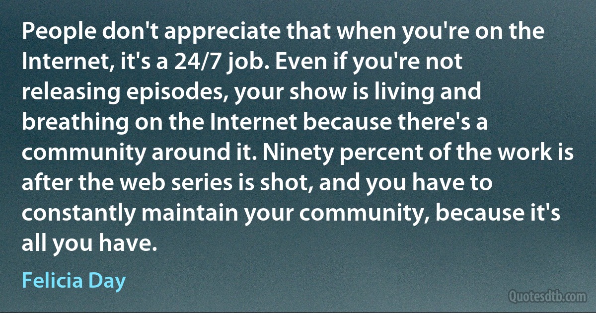 People don't appreciate that when you're on the Internet, it's a 24/7 job. Even if you're not releasing episodes, your show is living and breathing on the Internet because there's a community around it. Ninety percent of the work is after the web series is shot, and you have to constantly maintain your community, because it's all you have. (Felicia Day)