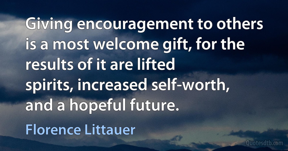 Giving encouragement to others is a most welcome gift, for the results of it are lifted spirits, increased self-worth, and a hopeful future. (Florence Littauer)