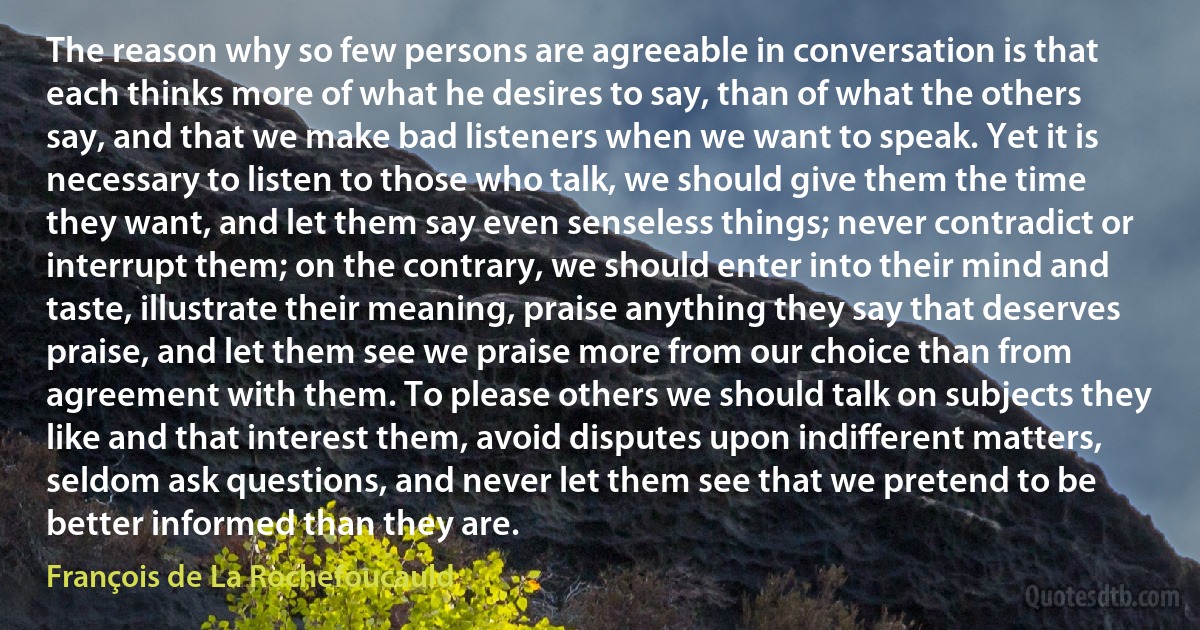 The reason why so few persons are agreeable in conversation is that each thinks more of what he desires to say, than of what the others say, and that we make bad listeners when we want to speak. Yet it is necessary to listen to those who talk, we should give them the time they want, and let them say even senseless things; never contradict or interrupt them; on the contrary, we should enter into their mind and taste, illustrate their meaning, praise anything they say that deserves praise, and let them see we praise more from our choice than from agreement with them. To please others we should talk on subjects they like and that interest them, avoid disputes upon indifferent matters, seldom ask questions, and never let them see that we pretend to be better informed than they are. (François de La Rochefoucauld)