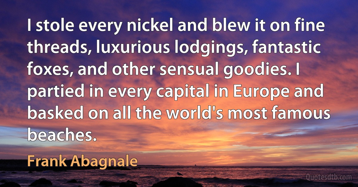 I stole every nickel and blew it on fine threads, luxurious lodgings, fantastic foxes, and other sensual goodies. I partied in every capital in Europe and basked on all the world's most famous beaches. (Frank Abagnale)