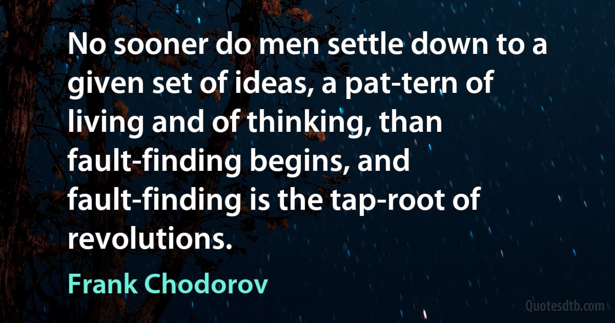 No sooner do men settle down to a given set of ideas, a pat-tern of living and of thinking, than fault-finding begins, and fault-finding is the tap-root of revolutions. (Frank Chodorov)