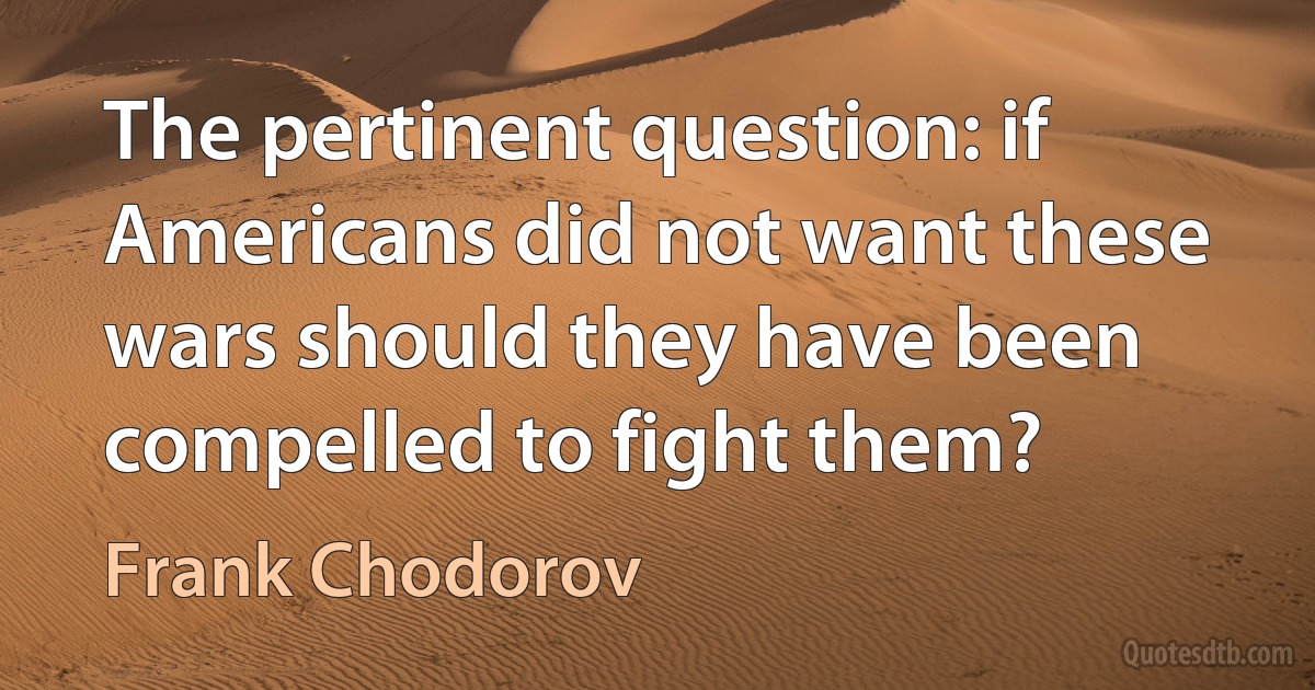 The pertinent question: if Americans did not want these wars should they have been compelled to fight them? (Frank Chodorov)