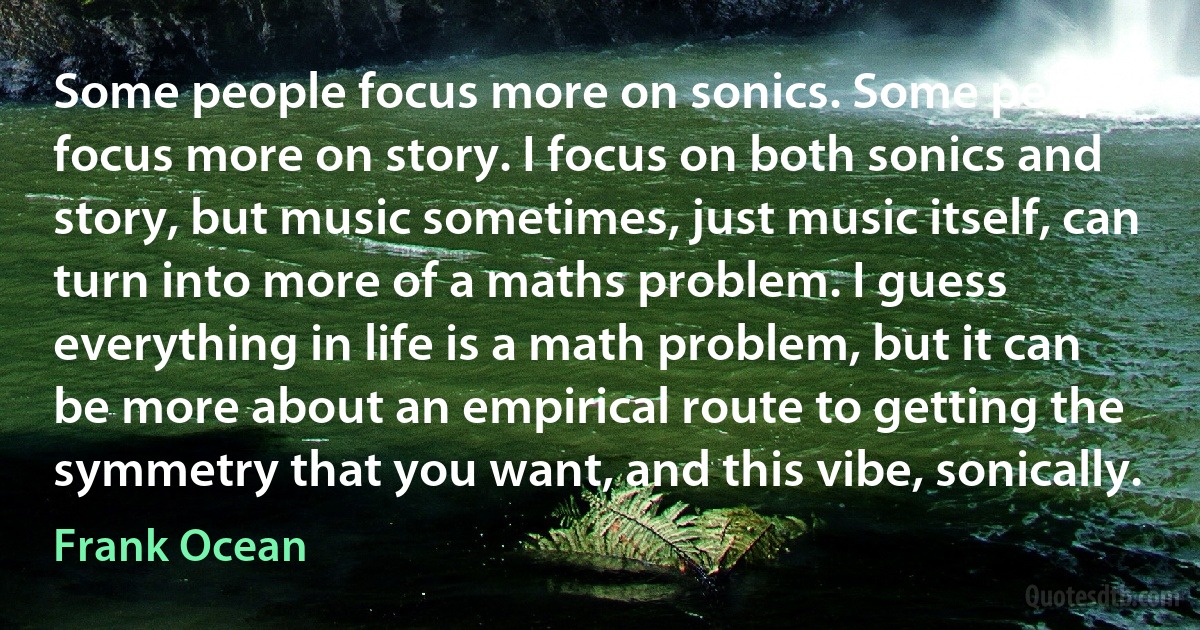 Some people focus more on sonics. Some people focus more on story. I focus on both sonics and story, but music sometimes, just music itself, can turn into more of a maths problem. I guess everything in life is a math problem, but it can be more about an empirical route to getting the symmetry that you want, and this vibe, sonically. (Frank Ocean)