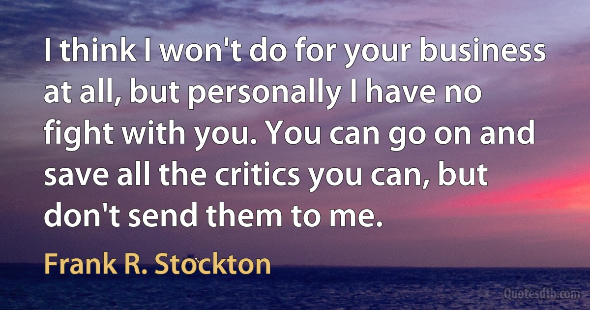 I think I won't do for your business at all, but personally I have no fight with you. You can go on and save all the critics you can, but don't send them to me. (Frank R. Stockton)