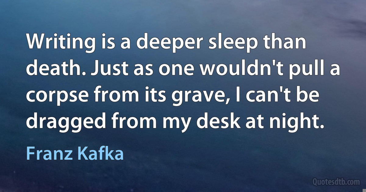 Writing is a deeper sleep than death. Just as one wouldn't pull a corpse from its grave, I can't be dragged from my desk at night. (Franz Kafka)