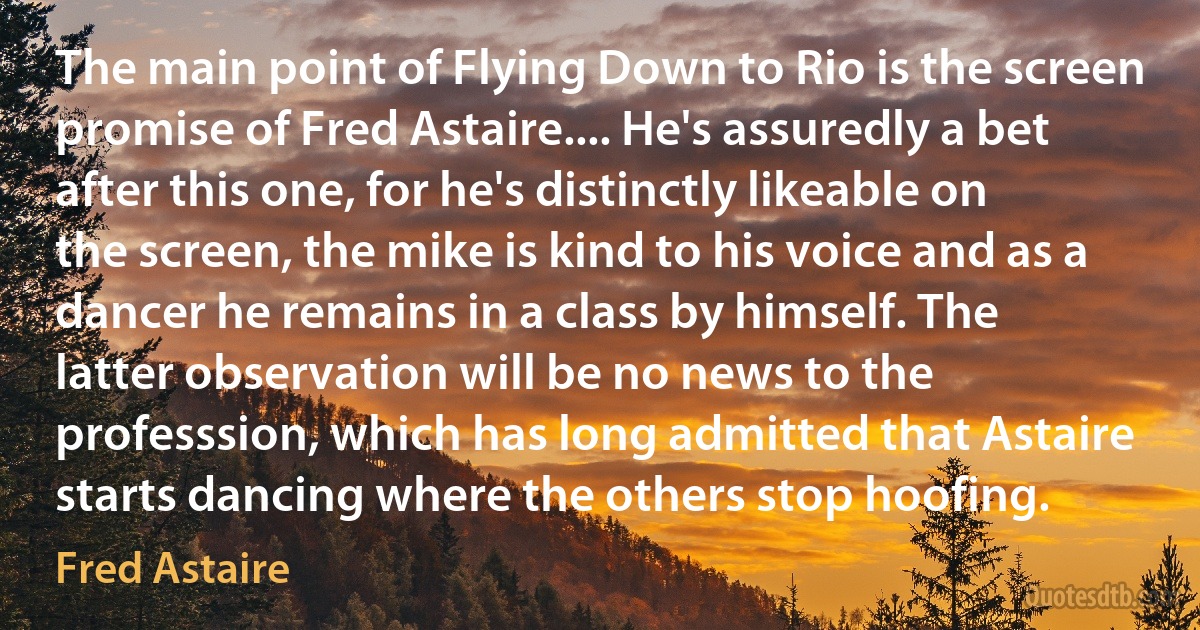 The main point of Flying Down to Rio is the screen promise of Fred Astaire.... He's assuredly a bet after this one, for he's distinctly likeable on the screen, the mike is kind to his voice and as a dancer he remains in a class by himself. The latter observation will be no news to the professsion, which has long admitted that Astaire starts dancing where the others stop hoofing. (Fred Astaire)