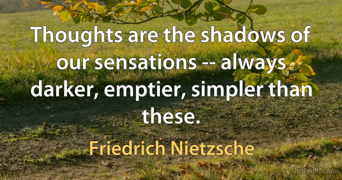 Thoughts are the shadows of our sensations -- always darker, emptier, simpler than these. (Friedrich Nietzsche)