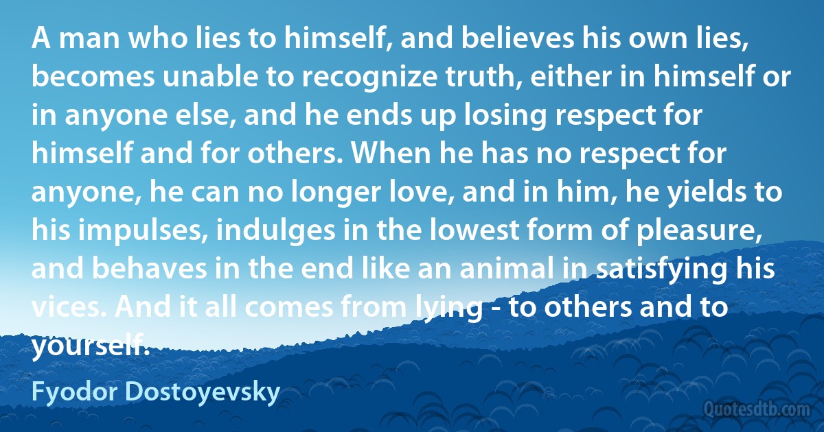 A man who lies to himself, and believes his own lies, becomes unable to recognize truth, either in himself or in anyone else, and he ends up losing respect for himself and for others. When he has no respect for anyone, he can no longer love, and in him, he yields to his impulses, indulges in the lowest form of pleasure, and behaves in the end like an animal in satisfying his vices. And it all comes from lying - to others and to yourself. (Fyodor Dostoyevsky)